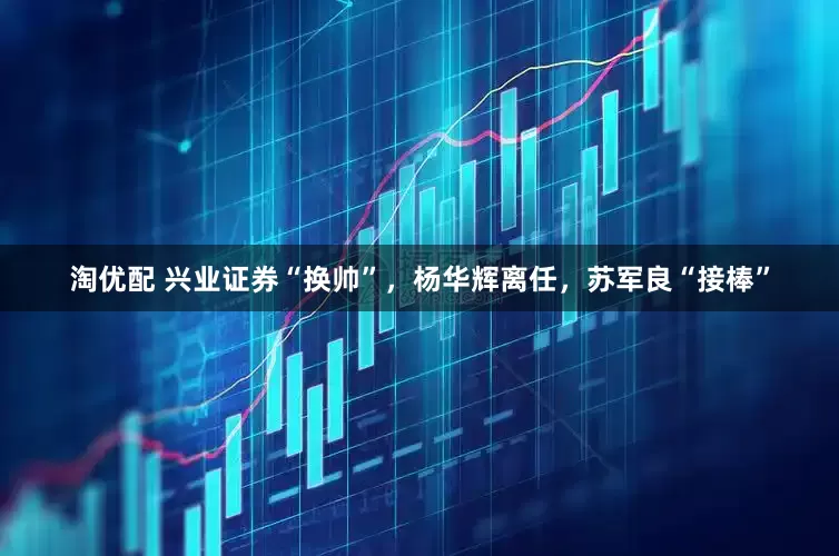 淘优配 兴业证券“换帅”，杨华辉离任，苏军良“接棒”