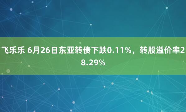 飞乐乐 6月26日东亚转债下跌0.11%，转股溢价率28.29%