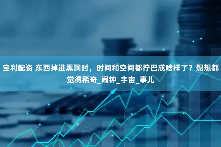 宝利配资 东西掉进黑洞时，时间和空间都拧巴成啥样了？想想都觉得稀奇_闹钟_宇宙_事儿