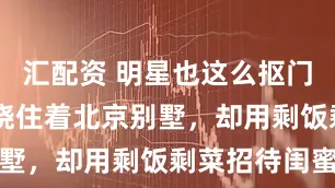 汇配资 明星也这么抠门？43岁车晓住着北京别墅，却用剩饭剩菜招待闺蜜