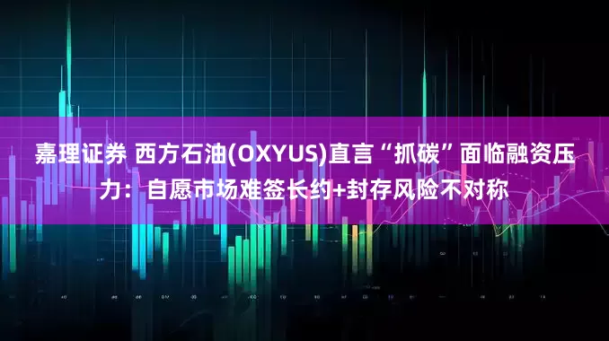 嘉理证券 西方石油(OXYUS)直言“抓碳”面临融资压力：自愿市场难签长约+封存风险不对称