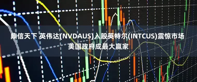 鼎信天下 英伟达(NVDAUS)入股英特尔(INTCUS)震惊市场 美国政府成最大赢家