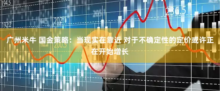 广州米牛 国金策略：当现实在靠近 对于不确定性的定价或许正在开始增长