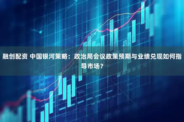 融创配资 中国银河策略：政治局会议政策预期与业绩兑现如何指导市场？