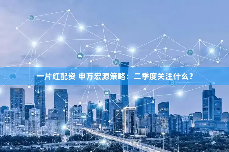 一片红配资 申万宏源策略：二季度关注什么？
